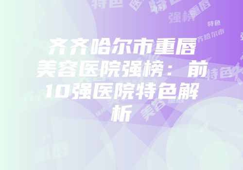 齐齐哈尔市重唇美容医院强榜：前10强医院特色解析