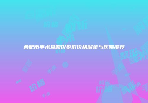 合肥市手术耳畸形整形价格解析与医院推荐