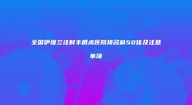全国伊维兰注射丰唇术医院排名前50佳及注意事项
