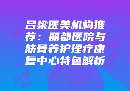 吕梁医美机构推荐：丽都医院与筋骨养护理疗康复中心特色解析