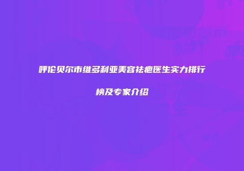 呼伦贝尔市维多利亚美容祛疤医生实力排行榜及专家介绍