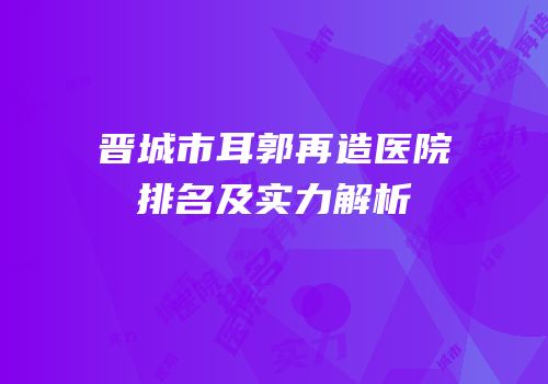晋城市耳郭再造医院排名及实力解析