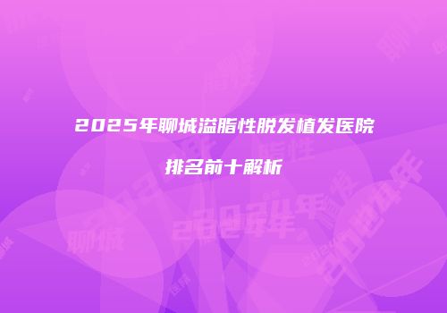 2025年聊城溢脂性脱发植发医院排名前十解析