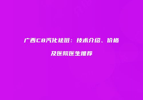 广西C8汽化祛斑：技术介绍、价格及医院医生推荐