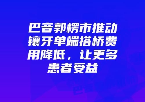 巴音郭楞市推动镶牙单端搭桥费用降低，让更多患者受益