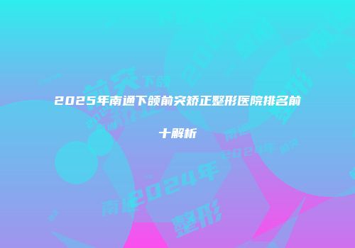 2025年南通下颌前突矫正整形医院排名前十解析