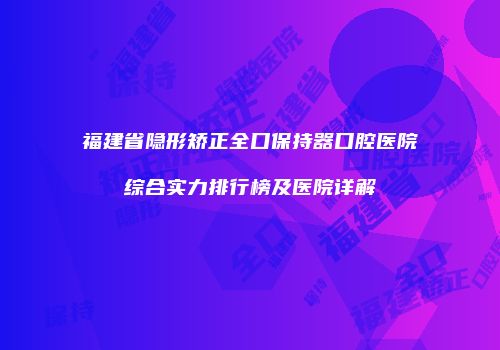 福建省隐形矫正全口保持器口腔医院综合实力排行榜及医院详解