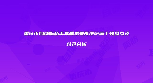重庆市自体脂肪丰耳垂术整形医院前十强盘点及特色分析