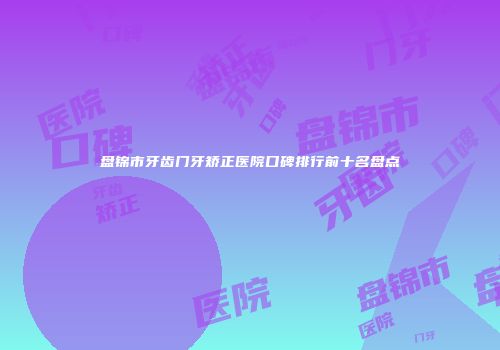 盘锦市牙齿门牙矫正医院口碑排行前十名盘点