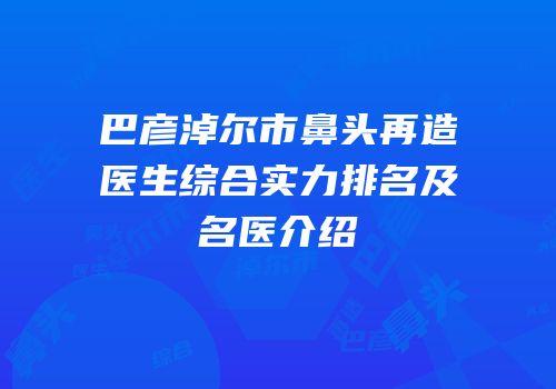 巴彦淖尔市鼻头再造医生综合实力排名及名医介绍