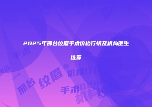 2025年邢台纹眉手术价格行情及机构医生推荐