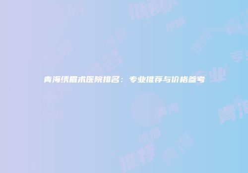 青海绣眉术医院排名：专业推荐与价格参考