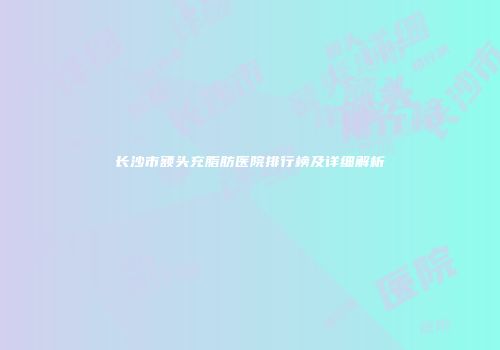 长沙市额头充脂肪医院排行榜及详细解析