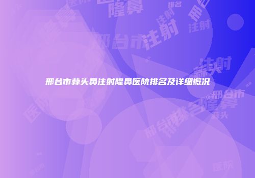 邢台市蒜头鼻注射隆鼻医院排名及详细概况