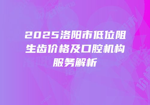 2025洛阳市低位阻生齿价格及口腔机构服务解析