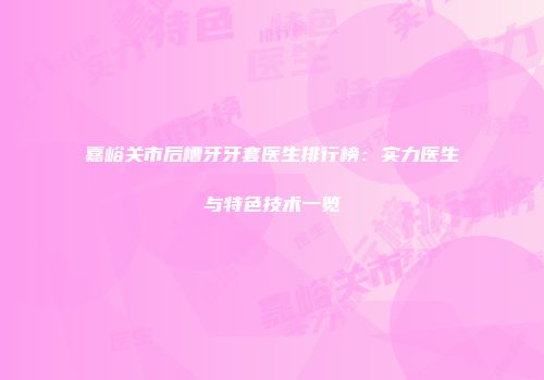 嘉峪关市后槽牙牙套医生排行榜：实力医生与特色技术一览