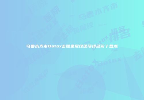 乌鲁木齐市Botox去除鱼尾纹医院排名前十盘点