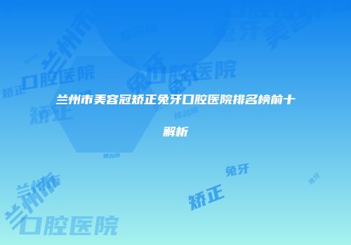 兰州市美容冠矫正兔牙口腔医院排名榜前十解析