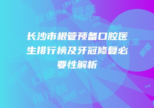 长沙市根管预备口腔医生排行榜及牙冠修复必要性解析