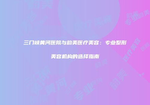 三门峡黄河医院与韵美医疗美容：专业整形美容机构的选择指南