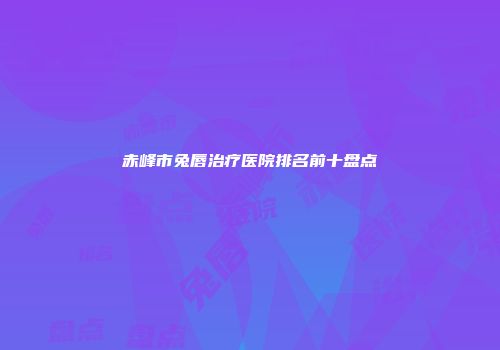 赤峰市兔唇治疗医院排名前十盘点
