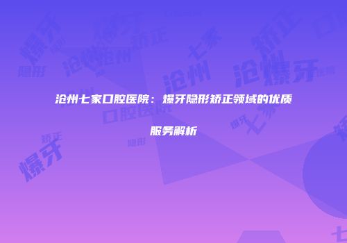 沧州七家口腔医院：爆牙隐形矫正领域的优质服务解析