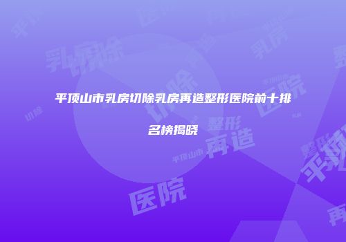 平顶山市乳房切除乳房再造整形医院前十排名榜揭晓