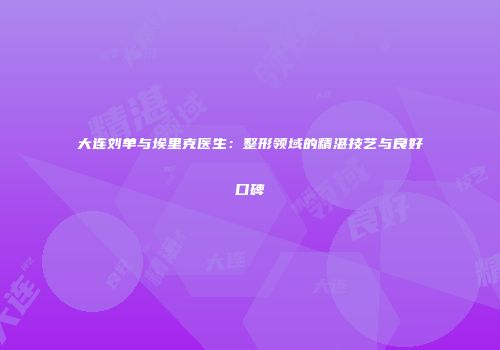 大连刘单与埃里克医生：整形领域的精湛技艺与良好口碑