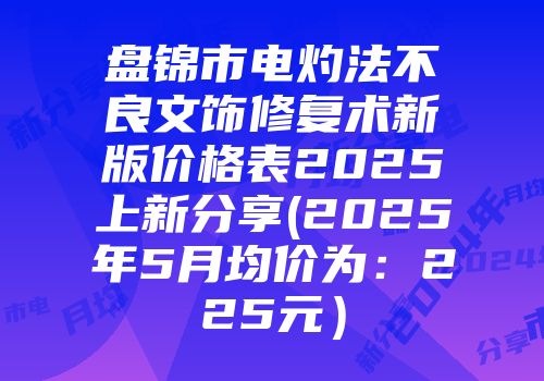 盘锦市电灼法不良文饰修复术新版价格表2025上新分享(2025年5月均价为：225元）