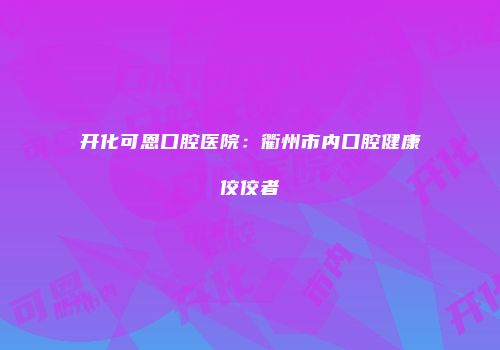 开化可恩口腔医院：衢州市内口腔健康佼佼者