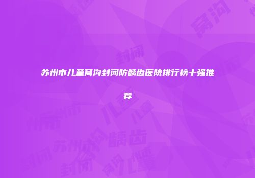 苏州市儿童窝沟封闭防龋齿医院排行榜十强推荐