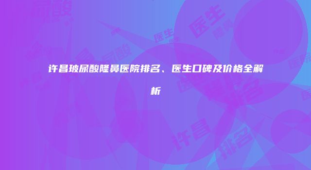 许昌玻尿酸隆鼻医院排名、医生口碑及价格全解析
