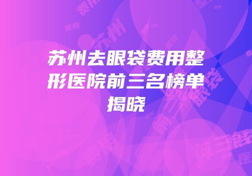 苏州去眼袋费用整形医院前三名榜单揭晓
