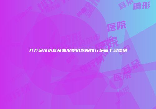 齐齐哈尔市耳朵畸形整形医院排行榜前十名揭晓