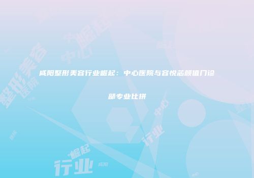 咸阳整形美容行业崛起：中心医院与容悦芯颜值门诊部专业比拼