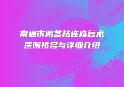 南通市阴茎粘连修复术医院排名与详细介绍