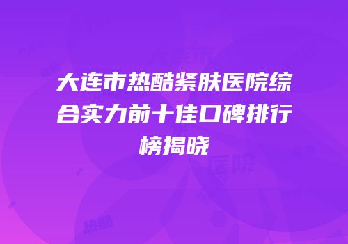 大连市热酷紧肤医院综合实力前十佳口碑排行榜揭晓