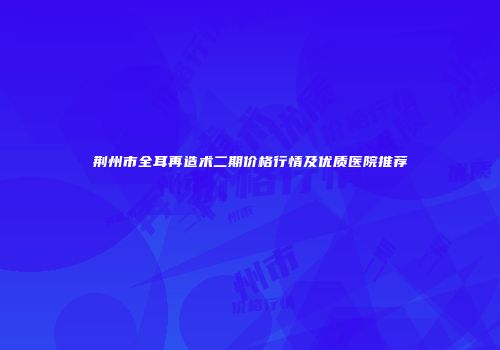 荆州市全耳再造术二期价格行情及优质医院推荐