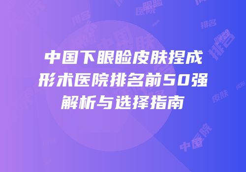 中国下眼睑皮肤捏成形术医院排名前50强解析与选择指南
