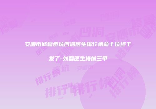 安顺市修复痘坑凹洞医生排行榜前十位终于发了-刘磊医生排前三甲