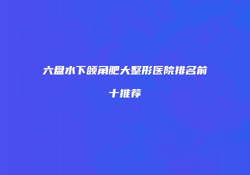 六盘水下颌角肥大整形医院排名前十推荐