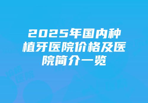 2025年国内种植牙医院价格及医院简介一览
