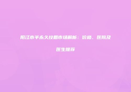 阳江市半永久纹眉市场解析：价格、医院及医生推荐