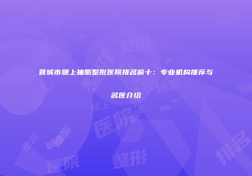 晋城市腿上抽脂整形医院排名前十：专业机构推荐与名医介绍