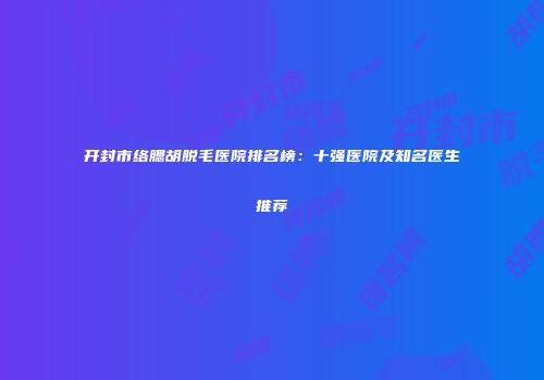 开封市络腮胡脱毛医院排名榜：十强医院及知名医生推荐