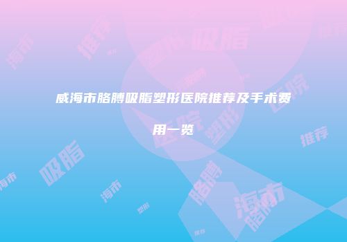 威海市胳膊吸脂塑形医院推荐及手术费用一览