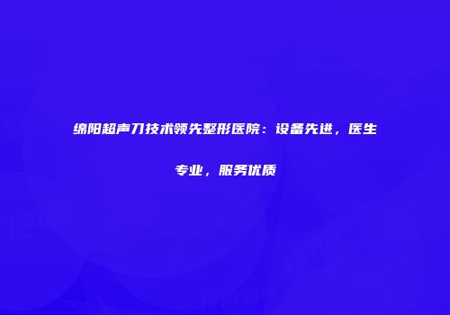 绵阳超声刀技术领先整形医院：设备先进，医生专业，服务优质