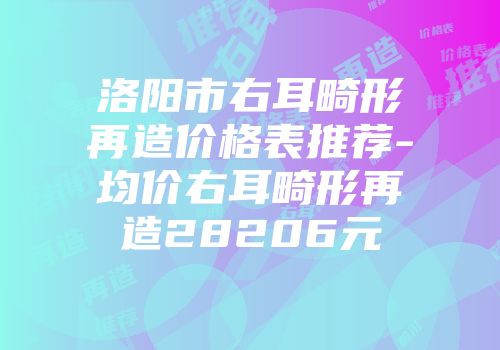 洛阳市右耳畸形再造价格表推荐-均价右耳畸形再造28206元
