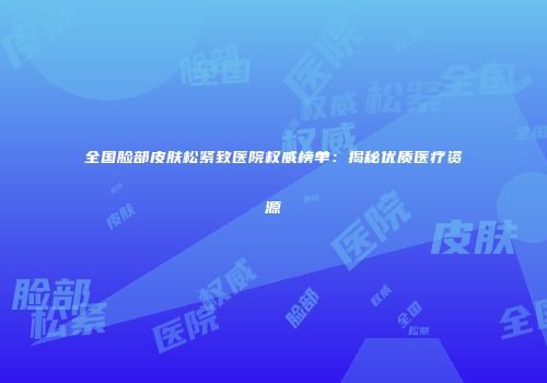全国脸部皮肤松紧致医院权威榜单：揭秘优质医疗资源