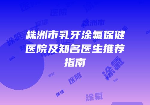 株洲市乳牙涂氟保健医院及知名医生推荐指南